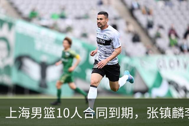 上海男篮10人合同到期，张镇麟李弘权基本锁定顶薪，2米11国产内线或离队