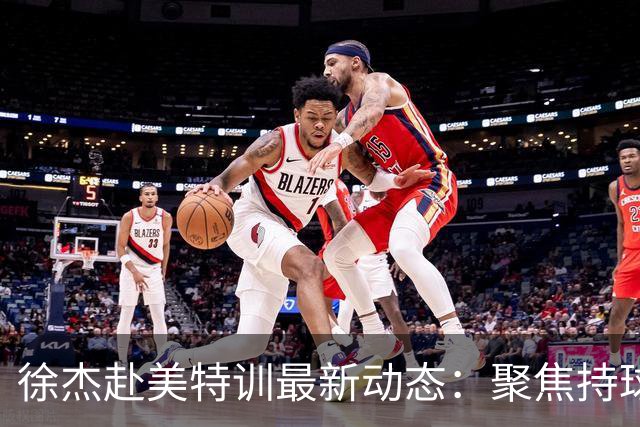 徐杰赴美特训最新动态：聚焦持球与投篮，期待全面进攻蜕变！