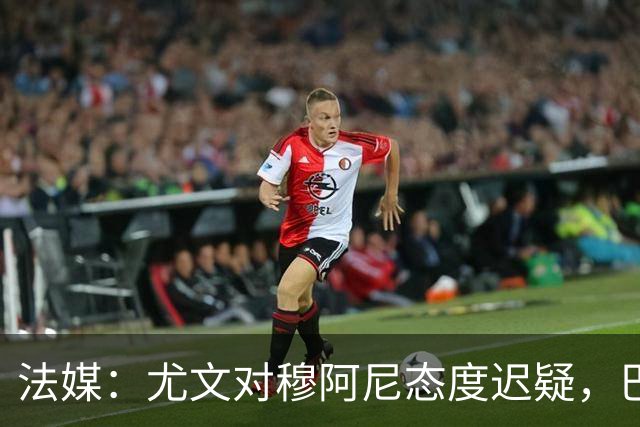 法媒：尤文对穆阿尼态度迟疑，巴黎耐心殆尽 已开启公开竞价