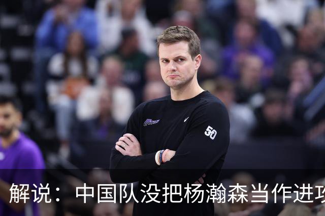 解说：中国队没把杨瀚森当作进攻发起核心 无法最大化他的影响力