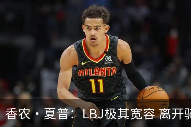 香农·夏普：LBJ极其宽容 离开骑士后仍能原谅吉尔伯特 莱利同理